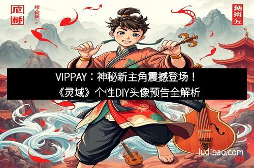 VIPPAY：神秘新主角震撼登场！《灵域》个性DIY头像预告全解析