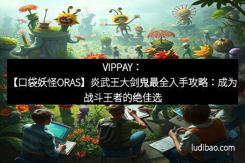 VIPPAY：【口袋妖怪ORAS】炎武王大剑鬼最全入手攻略：成为战斗王者的绝佳选择！